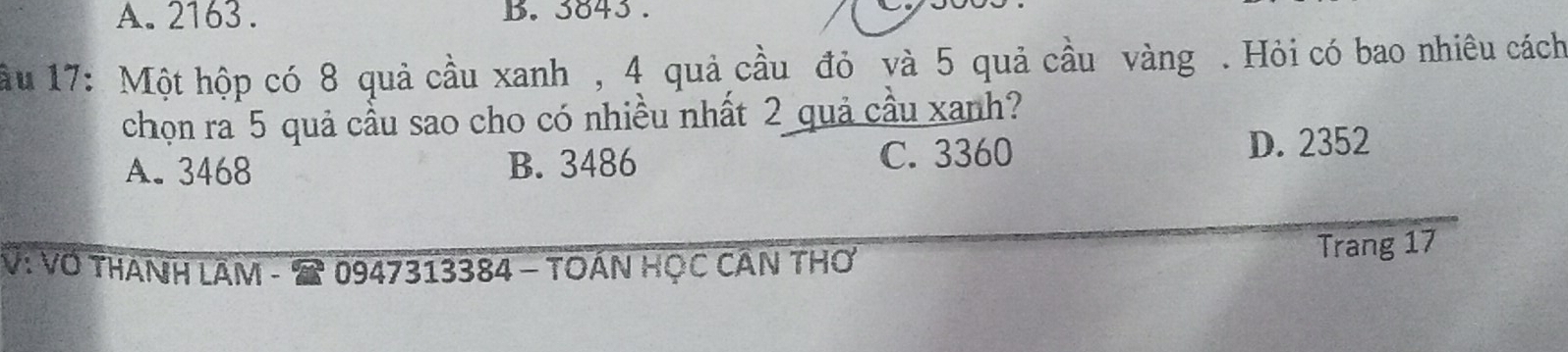 A. 2163. B. 3843.
ầu 17: Một hộp có 8 quả cầu xanh , 4 quả cầu đỏ yà 5 quả cầu vàng . Hỏi có bao nhiêu cách
chọn ra 5 quả cầu sao cho có nhiều nhất 2 quả cầu xanh?
A. 3468 B. 3486 C. 3360 D. 2352
V: VO THANH LÂM - 0947313384 - TOAN HỌC CÂN TH Trang 17