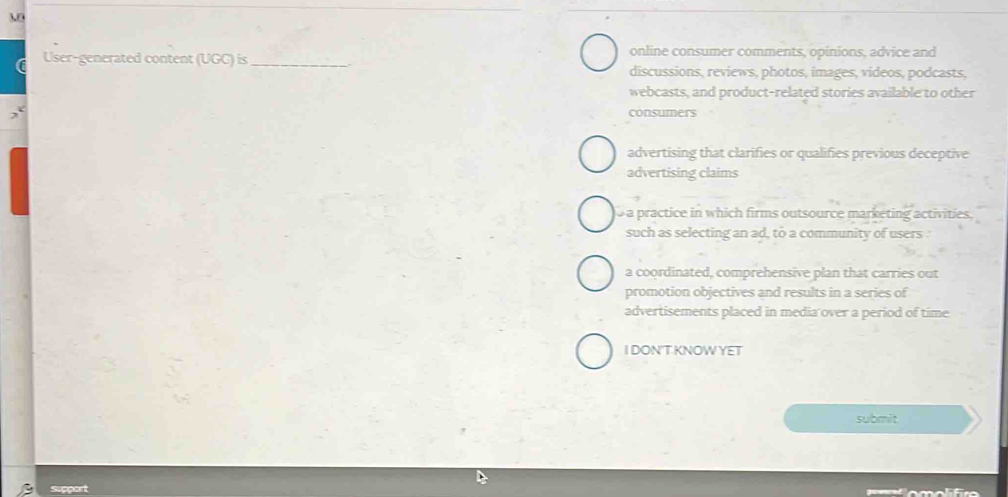 a User-generated content (UGC) is_ online consumer comments, opinions, advice and
discussions, reviews, photos, images, videos, podcasts,
webcasts, and product-related stories available to other
consumers
advertising that clarifies or qualifies previous deceptive
advertising claims
a practice in which firms outsource marketing activities.
such as selecting an ad, to a community of users
a coordinated, comprehensive plan that carries out
promotion objectives and results in a series of
advertisements placed in media over a period of time
I DON'T.KNOW YET
submit
Suppart