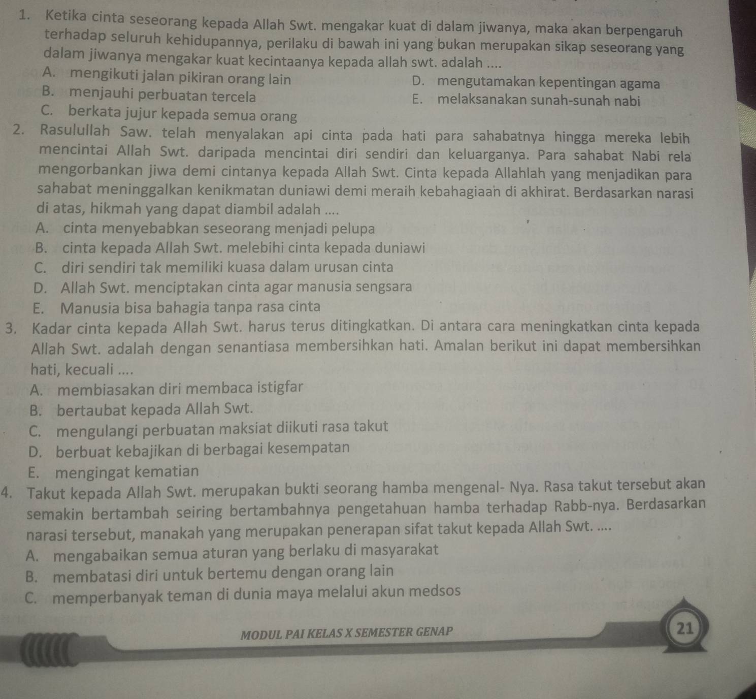 Ketika cinta seseorang kepada Allah Swt. mengakar kuat di dalam jiwanya, maka akan berpengaruh
terhadap seluruh kehidupannya, perilaku di bawah ini yang bukan merupakan sikap seseorang yang
dalam jiwanya mengakar kuat kecintaanya kepada allah swt. adalah ....
A. mengikuti jalan pikiran orang lain D. mengutamakan kepentingan agama
B. menjauhi perbuatan tercela E. melaksanakan sunah-sunah nabi
C. berkata jujur kepada semua orang
2. Rasulullah Saw. telah menyalakan api cinta pada hati para sahabatnya hingga mereka lebih
mencintai Allah Swt. daripada mencintai diri sendiri dan keluarganya. Para sahabat Nabi rela
mengorbankan jiwa demi cintanya kepada Allah Swt. Cinta kepada Allahlah yang menjadikan para
sahabat meninggalkan kenikmatan duniawi demi meraih kebahagiaan di akhirat. Berdasarkan narasi
di atas, hikmah yang dapat diambil adalah ....
A. cinta menyebabkan seseorang menjadi pelupa
B. cinta kepada Allah Swt. melebihi cinta kepada duniawi
C. diri sendiri tak memiliki kuasa dalam urusan cinta
D. Allah Swt. menciptakan cinta agar manusia sengsara
E. Manusia bisa bahagia tanpa rasa cinta
3. Kadar cinta kepada Allah Swt. harus terus ditingkatkan. Di antara cara meningkatkan cinta kepada
Allah Swt. adalah dengan senantiasa membersihkan hati. Amalan berikut ini dapat membersihkan
hati, kecuali ....
A. membiasakan diri membaca istigfar
B. bertaubat kepada Allah Swt.
C. mengulangi perbuatan maksiat diikuti rasa takut
D. berbuat kebajikan di berbagai kesempatan
E. mengingat kematian
4. Takut kepada Allah Swt. merupakan bukti seorang hamba mengenal- Nya. Rasa takut tersebut akan
semakin bertambah seiring bertambahnya pengetahuan hamba terhadap Rabb-nya. Berdasarkan
narasi tersebut, manakah yang merupakan penerapan sifat takut kepada Allah Swt. ....
A. mengabaikan semua aturan yang berlaku di masyarakat
B. membatasi diri untuk bertemu dengan orang lain
C. memperbanyak teman di dunia maya melalui akun medsos
MODUL PAI KELAS X SEMESTER GENAP
21