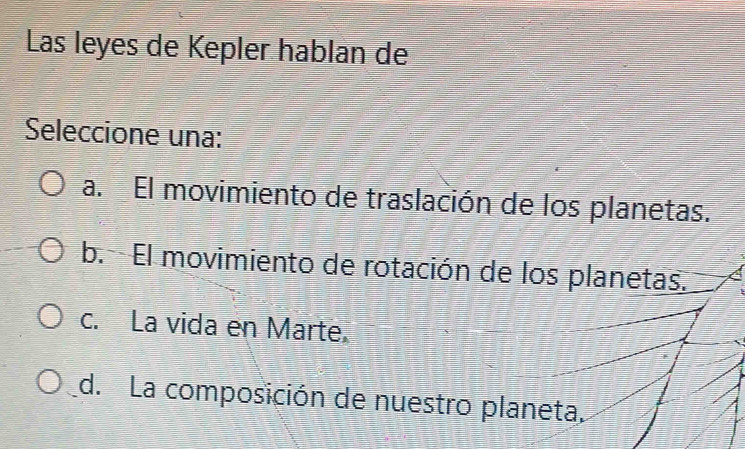 Las leyes de Kepler hablan de
Seleccione una:
a. El movimiento de traslación de los planetas.
b. El movimiento de rotación de los planetas.
c. La vida en Marte.
d. La composición de nuestro planeta.