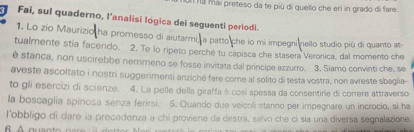 on na mai preteso da te più di quello che eri in grado di fare. 
Fai, sul quaderno, l’analisi logica dei seguenti periodi. 
1. Lo zio Maurizio ha promesso di aiutarmi, a patto che io mi impegni nello studio più di quanto at- 
tualmente stia facendo. 2. Te lo ripeto perché tu capisca che stasera Veronica, dal momento che 
è stanca, non uscirebbe nemmeno se fosse invitata dal principe azzurro. 3. Siamo convinti che, se 
aveste ascoltato i nostri suggerimenti anziché fare come al solito di testa vostra, non avreste sbaglia- 
to gli esercizi di scienze. 4. La pelle della giraffa è così spessa da consentirle di correre attraverso 
la boscaglia spinosa senza ferirsi. 5. Quando due veicoli stanno per impegnare un incrocio, si ha 
l'obbligo di dare la precedenza a chi proviene da destra, salvo che ci sia una diversa segnalazione.