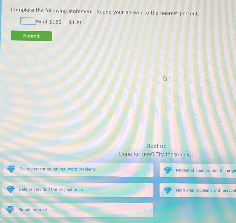 Complete the following statement. Round your answer to the nearest percent.
□ % of $160=$139
Submit 
Next up 
Done for now? Try these next: 
Solve percent equations: word problems Percent of change: find the origir 
Sale prices: find the original price Multi-step problems with percent 
Simple interest s