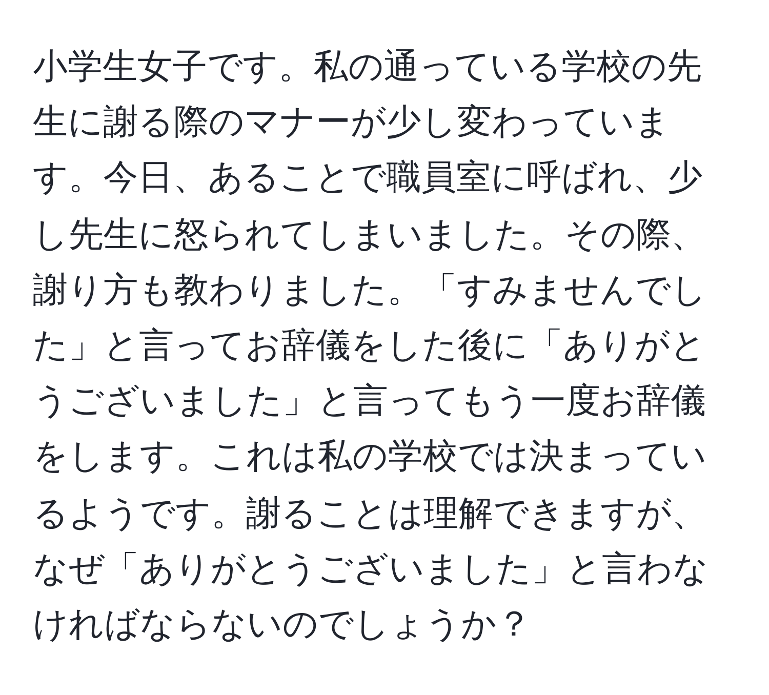 小学生女子です。私の通っている学校の先生に謝る際のマナーが少し変わっています。今日、あることで職員室に呼ばれ、少し先生に怒られてしまいました。その際、謝り方も教わりました。「すみませんでした」と言ってお辞儀をした後に「ありがとうございました」と言ってもう一度お辞儀をします。これは私の学校では決まっているようです。謝ることは理解できますが、なぜ「ありがとうございました」と言わなければならないのでしょうか？