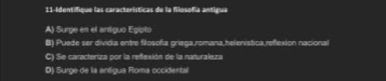 11-Identifique las características de la filosofía antigua
A) Surge en el antiguo Egipto
B) Puede ser dividia entre filosofa griega,romana,helenistica,relexion nacional
C) Se caracteriza por la reflexión de la naturaleza
D) Surge de la antigua Roma occidental