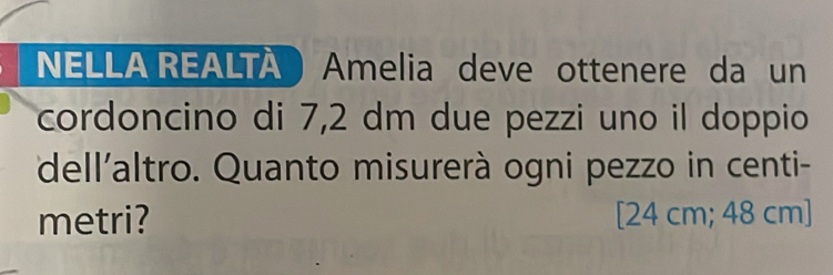 NELLA REALTA Amelia deve ottenere da un 
cordoncino di 7,2 dm due pezzi uno il doppio 
dell'altro. Quanto misurerà ogni pezzo in centi- 
metri? [24 cm; 48 cm ]