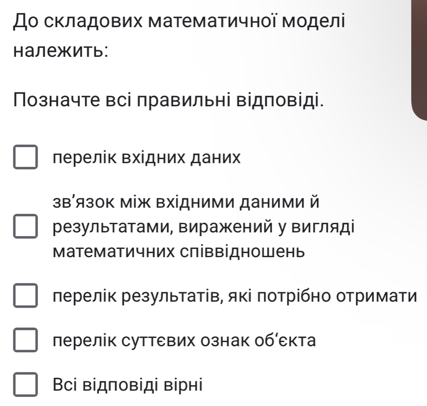 До складових математичної моделі
Hалежить:
Позначте всі правильні відповіді.
лерелік Βхίдних даних
зв′язок між Βхідними даними й
результатами, виражений у вигляді
Математичних співвідношень
лерелік результатів, які πотрібно отримати
лерелік суттевих ознак обίекта
Bсі відповіді вірнi