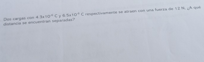 distancia se encuentran separadas? 4.3* 10^(-6)C y 6.5* 10^(-6)C respectivamente se atraen con una fuerza de 12 N, ¿A qué 
Dos cargas con