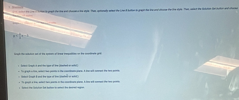 Dires
Dest relect the Line A bution to graph the line and choose a line style. Then, optionally select the Line B button to graph the line and choose the line style. Then, select the Solution Set button and choose
= eatcion
Graph unlity
y
Graph the solution set of the system of linear inequalities on the coordinate grid.
Select Graph A and the type of line (dashed or solid.)
To graph a line, select two points in the coordinate plane. A line will connect the two points
Select Graph B and the type of line (dashed or solid.)
To graph a line, select two points in the coordinate plane. A line will connect the two points.
Select the Solution Set button to select the desired region.