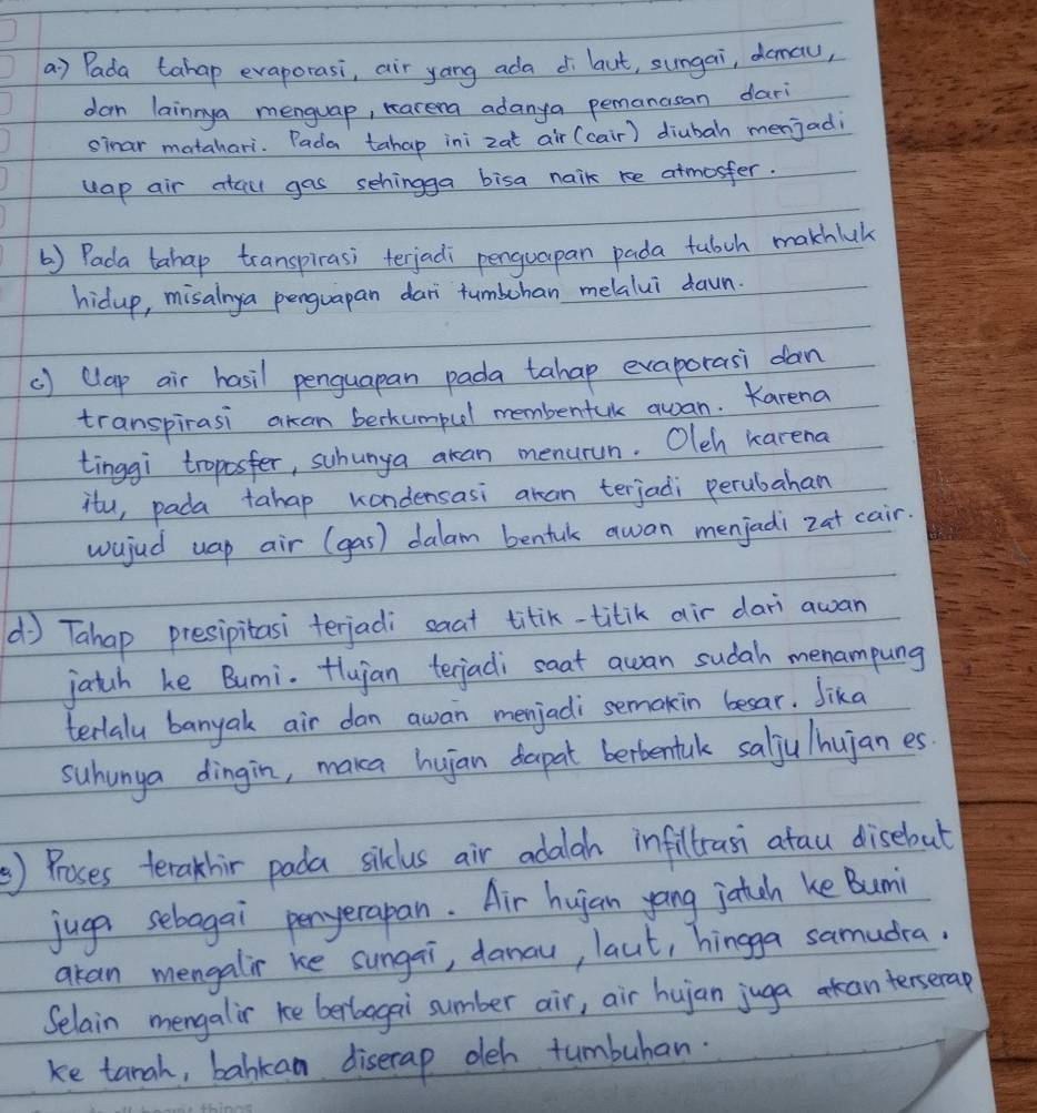 Pada tahap evaporasi, air yong ada di laut, sungai, demal, 
dar lainnya menguap, Karena adanya pemanasan dar 
sinar matahari. Pada tahap ini zat air (cair) diubah menjadi 
uap air atail gas sehingga bisa naik re atmosfer. 
() Pada tahap transpirasi terjadi penguapan pada tubch makhluk 
hidup, misalnya penguapan dari tumbuhan melalui dawn. 
() Clap air hasil penguapan pada tahap exaporasi dan 
transpirasi akan berkumpul membenfuk awan. Karena 
tinggi troposfer, suhunya akan menurun. Oleh karena 
itu, pada tahap kondensasi aran terjadi perubahan 
wujud uap air (gas) dalam benfuk awan menjadi zat cair. 
( Tahap presipitasi terjadi saat titik-titik air dari awan 
jatch ke Bumi. Hlujan terjadi saat awan sudah menampung 
terlalu banyak air dan awan menjadi semakin besar. Jika 
suhunga dingin, maka huian dapat bertentalk salju hujan es 
) Proses terakhir pada silclus air adalah infillrasi atau disebut 
juga sebagai penyerapan. Air hujan yong jatch ke Bumi 
akan mengalir ke sungai, danau, laut, hingga samudra. 
Selain mengalir ke berboagai sumber air, air hujan juga anterserap 
ke tanah, bahkan diserap deh tumbuhan.