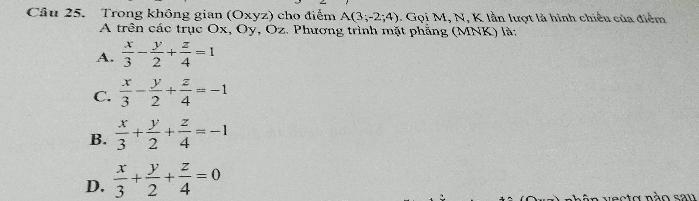 Trong không gian (Oxyz) cho điểm A(3;-2;4). Gọi M, N, K lần lượt là hình chiếu của điểm
A trên các trục Ox, Oy, Oz. Phương trình mặt phẳng (MNK) là:
A.  x/3 - y/2 + z/4 =1
C.  x/3 - y/2 + z/4 =-1
B.  x/3 + y/2 + z/4 =-1
D.  x/3 + y/2 + z/4 =0
vecto não sau