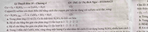 Lý Thuyết Hóa 10 - Chương 4 GV: ThS. Lê Thị Bích Ngọc - 0333646423
Cu+O_2+H_2SO_4to CuSO_4+H_2O (1) Câu 22: k
Copper(II) sulfate còn được điều chế bằng cách cho copper phế liệu tác dụng với sulfuric acid đặc, nóng: thân thiện
+O_2-t^
Cu+H_2SO_4(ak)to CuSO_4+SO_2+H_2O (2) a. Trong
a. Trong phân ứng (1) và (2); Cu là chất khử; H_2SO_4 là chắt oxi hóa. b. Trong
b. Hệ số cân bằng thu gọn của phản ứng (1) lần lượt là 2:1:2:2:2
c. Hệ số cân bằng thu gọn của phản ứng (2) lằn lượt là 1:2:1:1:2. c. Hệ số
d. Trong 2 điều chế CuSO_4 trên, cùng dùng một lượng Cu như nhau thì cách (1) sử dụng lượng H_2SO_4 nhiều hơn cách 2. d. Khi đ