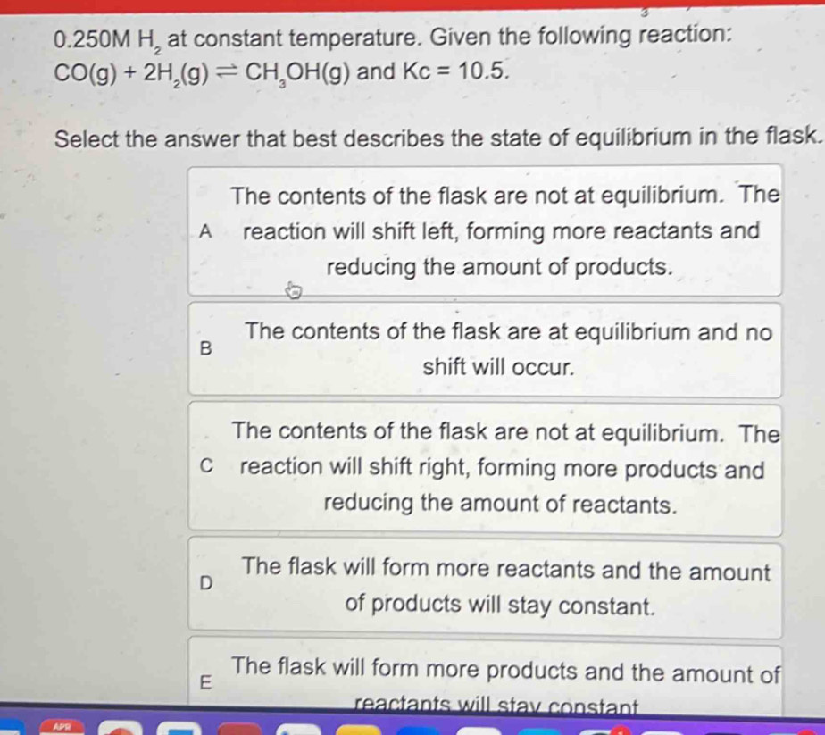 0.250M H_2 at constant temperature. Given the following reaction:
CO(g)+2H_2(g)leftharpoons CH_3OH(g) and Kc=10.5. 
Select the answer that best describes the state of equilibrium in the flask.
The contents of the flask are not at equilibrium. The
A reaction will shift left, forming more reactants and
reducing the amount of products.
The contents of the flask are at equilibrium and no
B
shift will occur.
The contents of the flask are not at equilibrium. The
Creaction will shift right, forming more products and
reducing the amount of reactants.
D The flask will form more reactants and the amount
of products will stay constant.
The flask will form more products and the amount of
E
reactants will stav constant