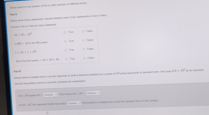 Alesia wants to use powers of ten to write numbers in different forms.
Part A
Alesia wrote these statements. Decide whether each of her statements is true or false
Choose True or False for each statement.
10* 10=10^2 True False
1,000=10 to the fifth power True False
1* 10=1* 10^1 False
True
10 to the third power =10* 10* 10 True Faise
Part B 0.6* 10^2 as an example.
Alesia wants to explain how to use the exponent to write a decimal multiplied by a power of 10 using exponents in standard form. She uses
Use the drop-down menus to correctly complete her explanation.
0.6* 10^2 equals 0.6* Choose This means 0.6* 10^2= Choose 
tn 0.6* 10^2 , the exponent 2 tells how many Choose... ￥ 0.6 should be multiplied by to find the standard form of the number.