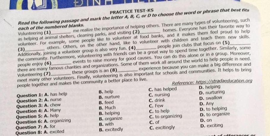 PRACTICE TEST-KS
Read the following passage and mark the letter A, B, C, or D to choose the word or phrase that best fits
Volunteering (1)_ me realize the importance of helping others. There are many types of volunteering, such
each of the numbered blanks.
as helping at animal shelters, cleaning parks, and visiting (2) homes. Everyone has their favorite way to
volunteer. For example, some people like to volunteer at food banks, and it makes them feel proud to help
(3)_ others. Others, on the other hand, like to volunteer with children and teach them new skills.
Additionally, joining a volunteer group is also very fun. (4) people join clubs that focus on (5)
the community. Furthermore, volunteering with friends can be a great way to spend time together. Similarly, some
people enjoy (6) events to raise money for good causes. You can do this alone or in a group. Moreover,
there are many famous charities and organizations. Some of them work all around the world to help people in need.
Volunteering (7) _these groups is an (8) experience because you can make a big difference and
meet many other volunteers. Finally, volunteering is also important for schools and communities. It helps to bring
Reference: https://stradaeducation.org
people together and makes the community a better place to live.
C. has helped D. helping
Question 1:A . has help B. help C. nursing D. nurturing
Question 2: A . nurse B. nurture C. drink
Question 3:A . chew B. feed D. swallow
Question 4:A . Many B. Much C. Few
D. Any
Question 5:A. . help B. helping C. to help D. to helping
B. organize C. to organizing D. to organize
Question 6:A .organizing B. with C. of D. on
Question 7:A . for
Question 8:A . excited B. excitedly C. excitingly D. exciting