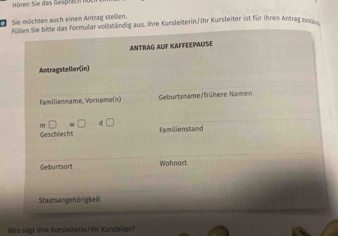 Hören Sie das Gesprach 
Sie möchten auch einen Antrag stellen. 
Füllen Sie bitte das Formular vollständig aus. Ihre Kursleiterin/Ihr Kursleiter ist für Ihren Antrag zustäng 
ANTRAG AUF KAFFEEPAUSE 
Antragsteller(in) 
Familienname, Vorname(n) Geburtsname/frühere Namen 
m w d 
Geschlecht Familienstand 
Geburtsort Wohnort 
Staatsangehörigkeit 
Was sagt Ihre Kursleiterin/Ihr Kursleiter?