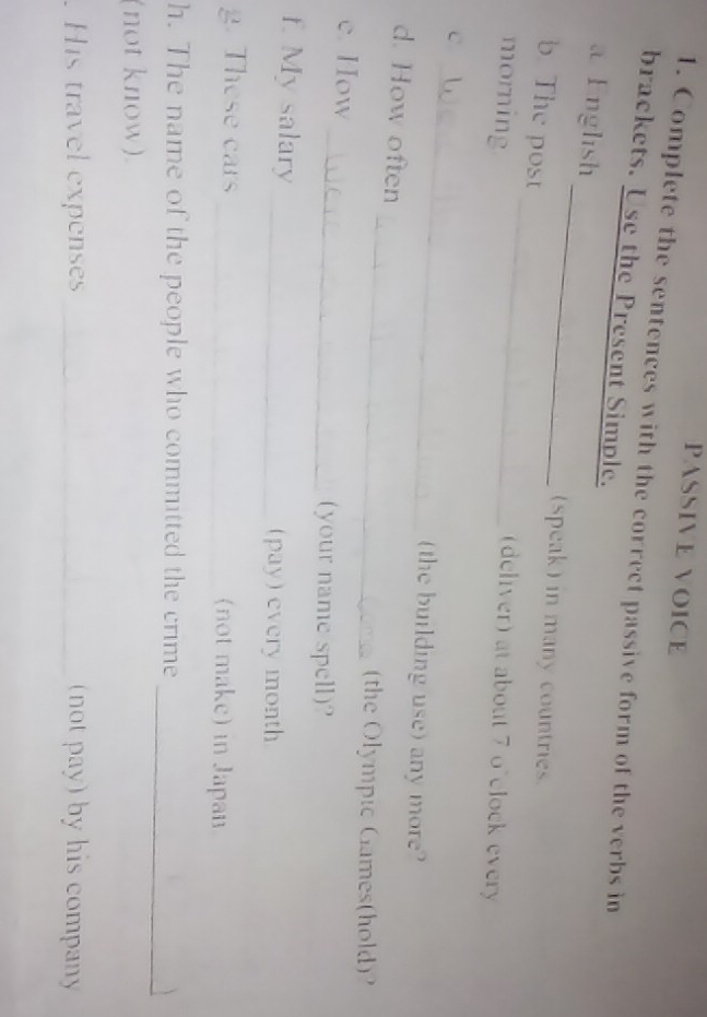 PASSIVE VOICE 
1. Complete the sentences with the correct passive form of the verbs in 
brackets. Use the Present Simple. 
_ 
a English 
(speak) in many countries. 
b The post _(deliver) at about 7 o'clock every 
morning 
_ 
C 
(the building use) any more? 
_ 
d. How often 
(the Olympic Games(hold)? 
e. How 
_(your name spell)? 
f. My salary _(pay ) every month 
g. These cars _(not make) in Japan 
_ 
h. The name of the people who committed the crime 
(not know). 
. His travel expenses _(not pay) by his company