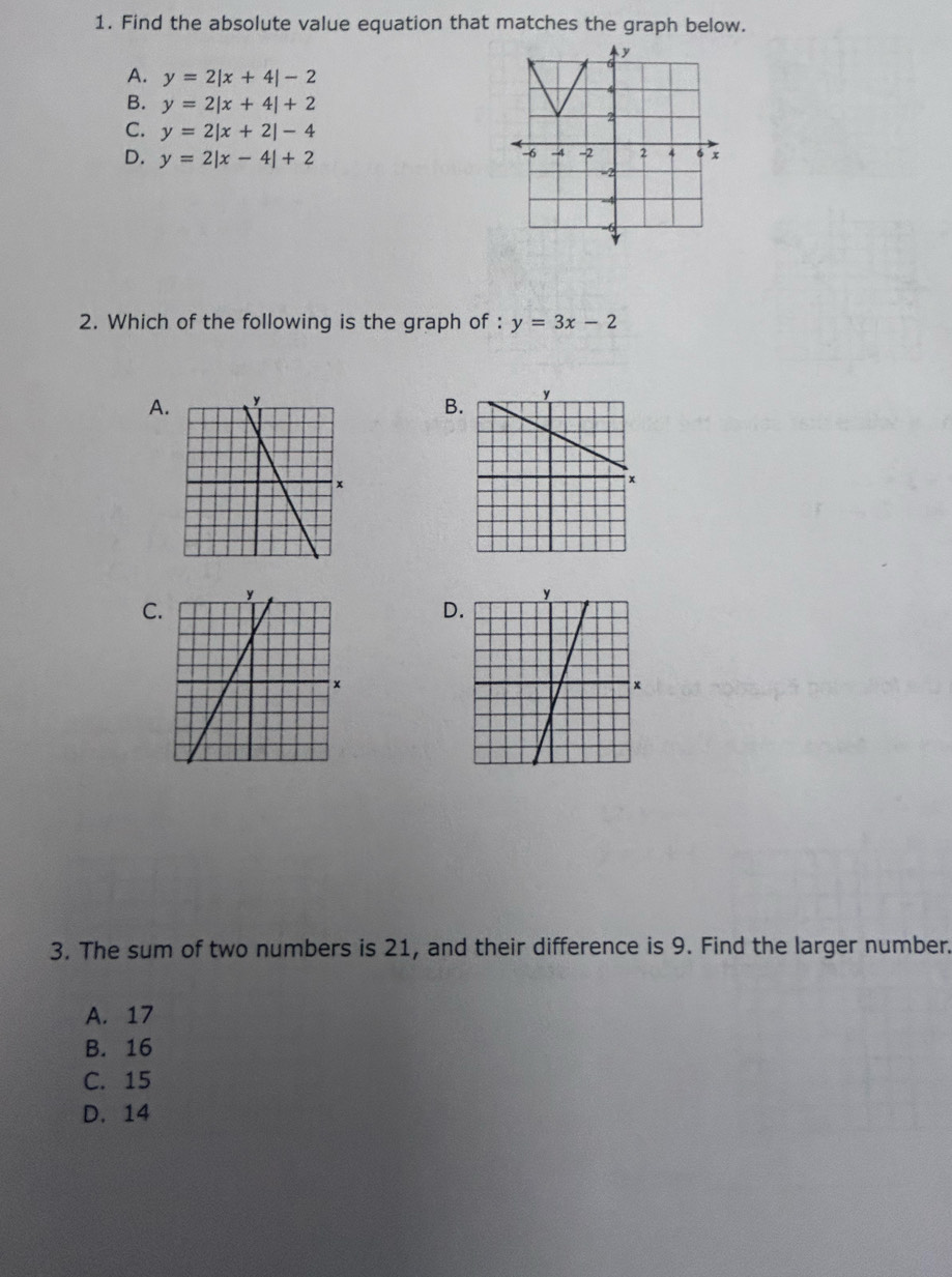 Find the absolute value equation that matches the graph below.
A. y=2|x+4|-2
B. y=2|x+4|+2
C. y=2|x+2|-4
D. y=2|x-4|+2
2. Which of the following is the graph of : y=3x-2
A
B
C
D
3. The sum of two numbers is 21, and their difference is 9. Find the larger number.
A. 17
B. 16
C. 15
D. 14