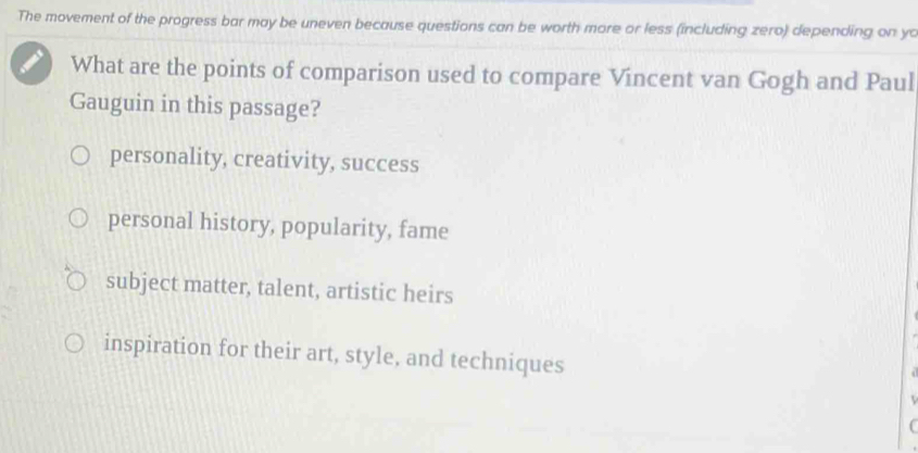 The movement of the progress bar may be uneven because questions can be worth more or less (including zero) depending on yo
What are the points of comparison used to compare Vincent van Gogh and Paul
Gauguin in this passage?
personality, creativity, success
personal history, popularity, fame
subject matter, talent, artistic heirs
inspiration for their art, style, and techniques