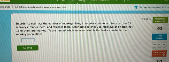 marytes 
ghth grade G.3 Estimate population size using proportions 2NB You have prizes to reveal! Go to vo 
Video Questions 
In order to estimate the number of monkeys living in a certain rain forest, Nate catches 24 answered 
monkeys, marks them, and releases them. Later, Nate catches 315 monkeys and notes that 93
18 of them are marked. To the nearest whole number, what is the best estimate for the 
monkey population? 
elapsed Time 
0 
Submit 
SmartScore out of 100 @