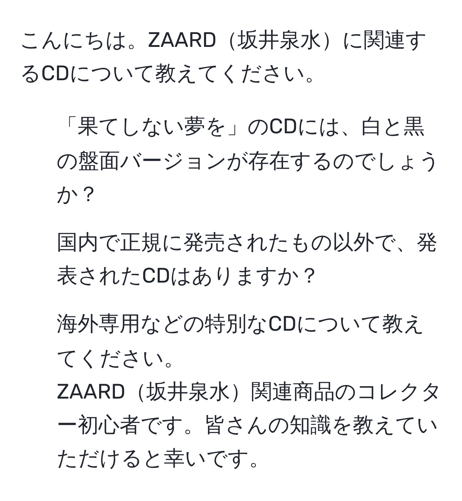 こんにちは。ZAARD坂井泉水に関連するCDについて教えてください。  
1. 「果てしない夢を」のCDには、白と黒の盤面バージョンが存在するのでしょうか？  
2. 国内で正規に発売されたもの以外で、発表されたCDはありますか？  
3. 海外専用などの特別なCDについて教えてください。  
ZAARD坂井泉水関連商品のコレクター初心者です。皆さんの知識を教えていただけると幸いです。