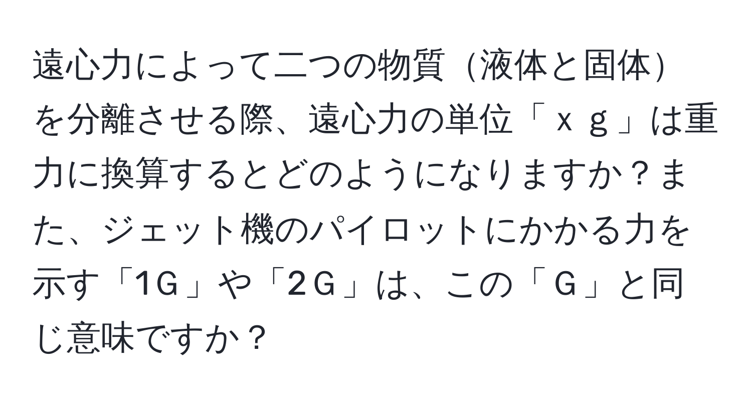 遠心力によって二つの物質液体と固体を分離させる際、遠心力の単位「ｘｇ」は重力に換算するとどのようになりますか？また、ジェット機のパイロットにかかる力を示す「1Ｇ」や「2Ｇ」は、この「Ｇ」と同じ意味ですか？