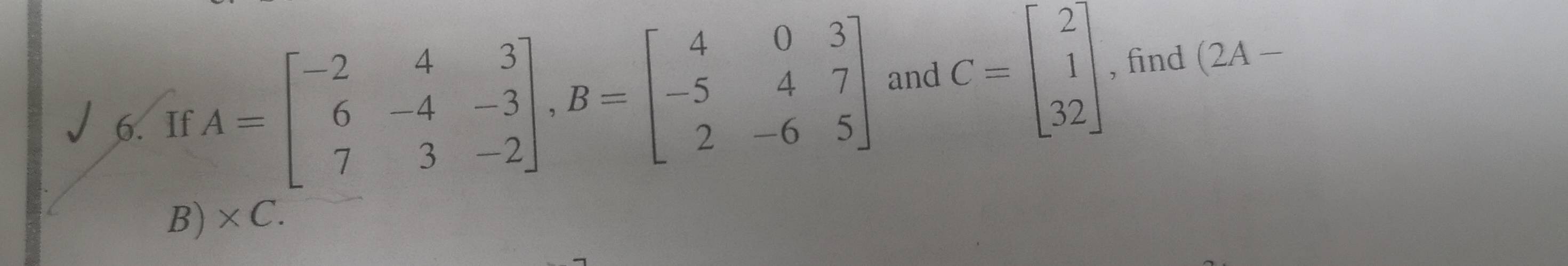 and
6. If A=beginbmatrix -2&4&3 6&-4&-3 7&3&-2endbmatrix , B=beginbmatrix 4&0&3 -5&4&7 2&-6&5endbmatrix C=beginbmatrix 2 1 32endbmatrix , find (2A -
B) * C.