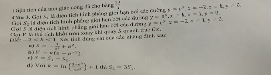 Diện tích của tam giác cong đã cho bằng  29/3 . 
Câu 3. Gọi S_1 là diện tích hình phẳng giới hạn bởi các đường y=e^x, x=-2, x=k, y=0. 
Gọi S_2 là diện tích hình phẳng giới hạn bởi các đường y=e^x, x=k, x=1, y=0. 
Gọi S là diện tích hình phẳng giới hạn bởi các đường y=e^x, x=-2, x=1, y=0. 
Gọi V là thể tích khối tròn xoay khi quay S quanh trục 0x. 
Biết -2 . Xét tính đúng-sai của các khẳng định sau: 
a) S=- 1/e^2 +e^2. 
b) V=π (e-e^(-2)). 
c) S=S_1-S_2. 
d) Với k=ln ( (3+e^3)/4e^2 )+1thiS_2=3S_1.