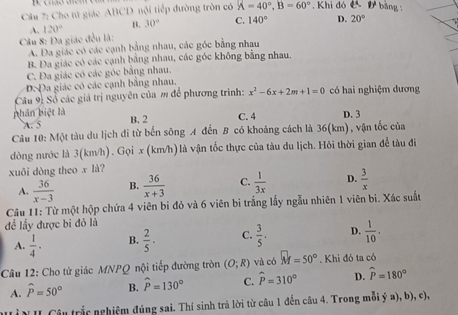 cnão dem cu
Câu 7: Cho tử giác ABCD nội tiếp đường tròn có A=40°,B=60° , Khi đó C D^1 bằng :
A. 120°
n. 30°
C. 140° D. 20°
Câu 8: Đa giác đều là:
A. Đa giác có các cạnh bằng nhau, các góc bằng nhau
B. Đa giác có các cạnh bằng nhau, các góc không bằng nhau.
C. Đa giác có các góc bằng nhau.
D. Đa giác có các cạnh bằng nhau.
Cầu 9: Sổ các giá trị nguyên của m để phương trình: x^2-6x+2m+1=0 có hai nghiệm dương
phân biệt là C. 4 D. 3
A. 5
B. 2
Câu 10: Một tàu du lịch đi từ bến sông A đến B có khoảng cách là 36(km), vận tốc của
dòng nước là 3(km/h). Gọi x (km/h) là vận tốc thực của tàu du lịch. Hỏi thời gian để tàu đi
xuôi dòng theo x là?
A.  36/x-3 
C.
B.  36/x+3   1/3x 
D.  3/x 
Câu 11: Từ một hộp chứa 4 viên bi đỏ và 6 viên bi trắng lấy ngẫu nhiên 1 viên bi. Xác suất
đề lấy được bi đỏ là
D.
A.  1/4 .
B.  2/5 ·  3/5 .  1/10 .
C.
Câu 12: Cho tứ giác MNPQ nội tiếp đường tròn (O;R) và có M=50° Khi đó ta có
C. widehat P=310°
D. widehat P=180°
A. widehat P=50°
B. widehat P=130°
ìN II Câu trắc nghiệm đúng sai. Thí sinh trả lời từ câu 1 đến câu 4. Trong mỗi ý a), b), c),