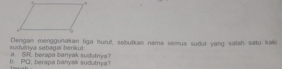 Dengan menggunakan tiga huruf, sebutkan nama semua sudut yang salah satu kaki 
sudutnya sebagai berikut: 
a. SR, berapa banyak sudutnya? 
b. PQ, berapa banyak sudutnya?