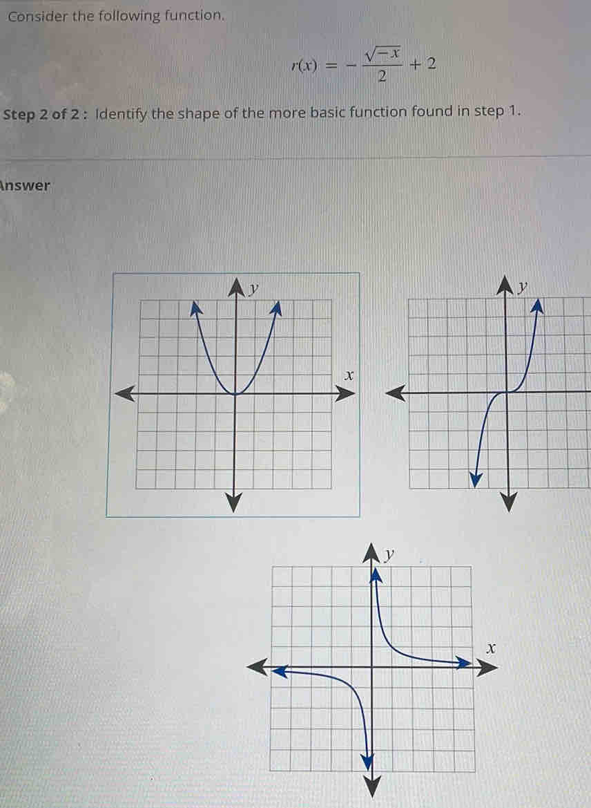 Consider the following function.
r(x)=- (sqrt(-x))/2 +2
Step 2 of 2 : Identify the shape of the more basic function found in step 1. 
Answer