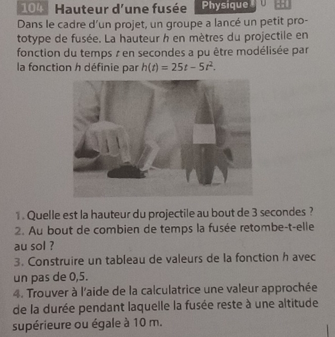 104 Hauteur d'une fusée Physique :: 
Dans le cadre d’un projet, un groupe a lancé un petit pro- 
totype de fusée. La hauteur h en mètres du projectile en 
fonction du temps z en secondes a pu être modélisée par 
la fonction h définie par h(t)=25t-5t^2. 
1. Quelle est la hauteur du projectile au bout de 3 secondes ? 
2. Au bout de combien de temps la fusée retombe-t-elle 
au sol ? 
3. Construire un tableau de valeurs de la fonction h avec 
un pas de 0,5. 
4. Trouver à l'aide de la calculatrice une valeur approchée 
de la durée pendant laquelle la fusée reste à une altitude 
supérieure ou égale à 10 m.