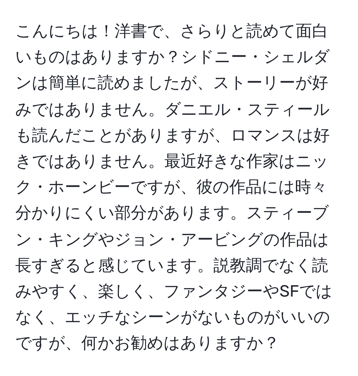 こんにちは！洋書で、さらりと読めて面白いものはありますか？シドニー・シェルダンは簡単に読めましたが、ストーリーが好みではありません。ダニエル・スティールも読んだことがありますが、ロマンスは好きではありません。最近好きな作家はニック・ホーンビーですが、彼の作品には時々分かりにくい部分があります。スティーブン・キングやジョン・アービングの作品は長すぎると感じています。説教調でなく読みやすく、楽しく、ファンタジーやSFではなく、エッチなシーンがないものがいいのですが、何かお勧めはありますか？