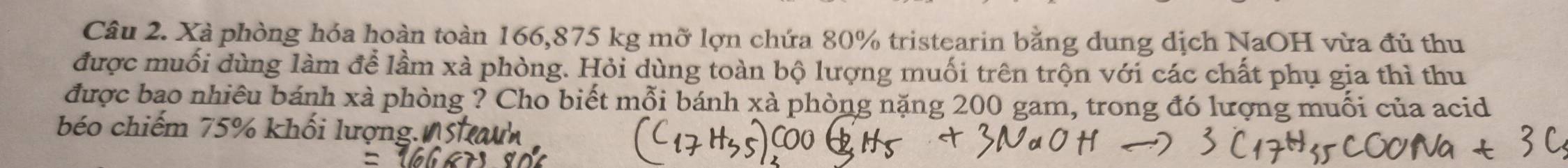 Xà phòng hóa hoàn toàn 166,875 kg mỡ lợn chứa 80% tristearin bằng dung dịch NaOH vừa đủ thu 
được muối dùng làm để lầm xà phòng. Hỏi dùng toàn bộ lượng muối trên trộn với các chất phụ gia thì thu 
được bao nhiêu bánh xà phòng ? Cho biết mỗi bánh xà phòng nặng 200 gam, trong đó lượng muối của acid 
béo chiếm 75% khối lượng.