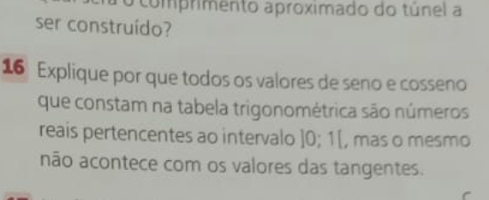 comprimento aproximado do túnel a 
ser construído? 
16 Explique por que todos os valores de seno e cosseno 
que constam na tabela trigonométrica são números 
reais pertencentes ao intervalo ] 0; 1 [, mas o mesmo 
não acontece com os valores das tangentes.