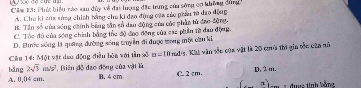 ) tốc độ cực đại.
Câu 13: Phát biểu nào sau đây về đại lượng đặc trưng của sóng cơ không đùng7
A. Chu kì của sóng chính bằng chu kì dao động của các phần tử dao động.
B. Tần số của sóng chính bằng tần số dao động của các phần tử dao động.
C. Tốc độ của sóng chính bằng tốc độ dao động của các phần tử dao động.
D. Bước sóng là quãng đường sóng truyền đi được trong một chu kì
Câu 14: Một vật dao động điều hòa với tần số omega =10rad/s. Khi vận tốc của vật là 20 cm/s thì gia tốc của nó
bàng 2sqrt(3)m/s^2. Biên độ dao động của vật là
D. 2 m.
A. 0,04 cm. B. 4 cm. C. 2 cm.
π 1 được tính bằng