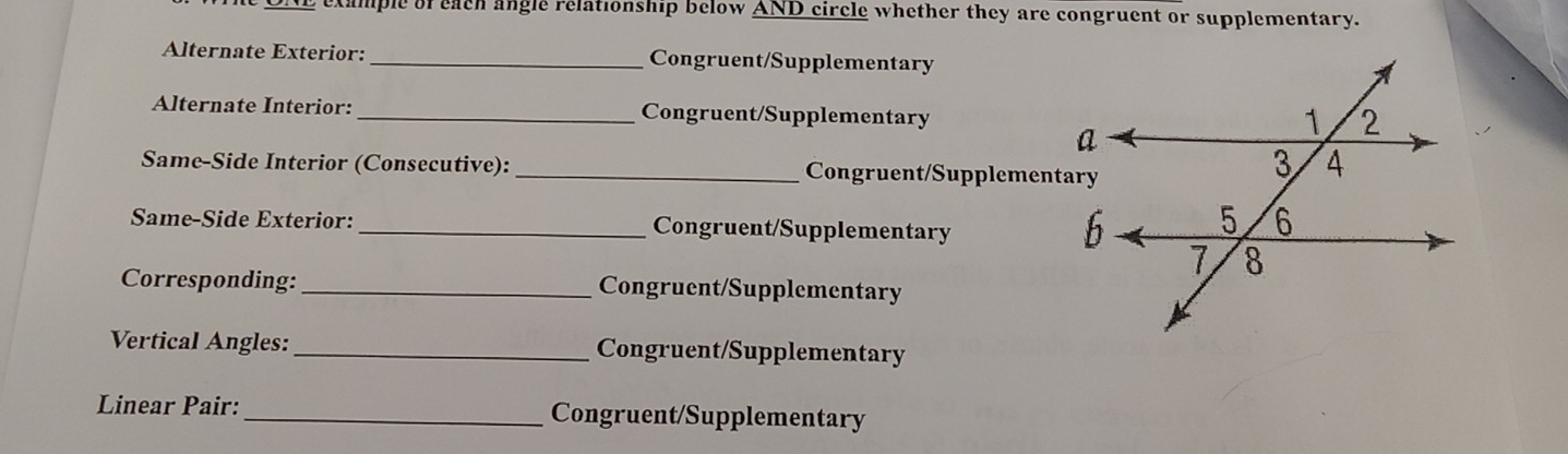 example of each angle relationship below AND circle whether they are congruent or supplementary. 
Alternate Exterior: _Congruent/Supplementary 
Alternate Interior: _Congruent/Supplementary 
Same-Side Interior (Consecutive): _Congruent/Supplementary 
Same-Side Exterior:_ Congruent/Supplementary 
Corresponding:_ Congruent/Supplementary 
Vertical Angles:_ Congruent/Supplementary 
Linear Pair: _Congruent/Supplementary