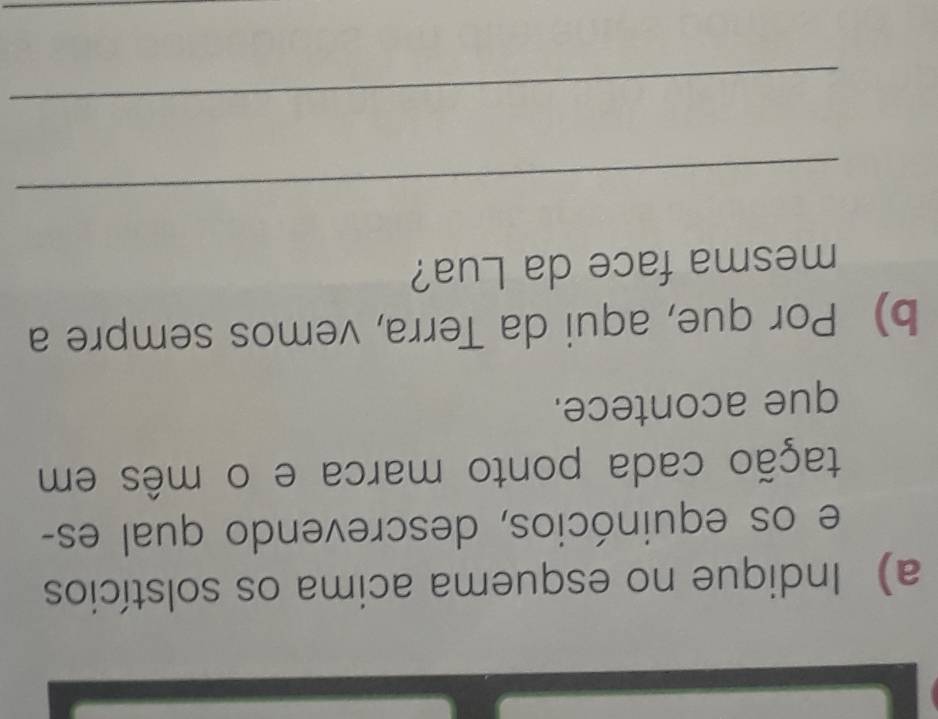 Indique no esquema acima os solstícios 
e os equinócios, descrevendo qual es- 
tação cada ponto marca e o mês em 
que acontece. 
b) Por que, aqui da Terra, vemos sempre a 
mesma face da Lua? 
_ 
_