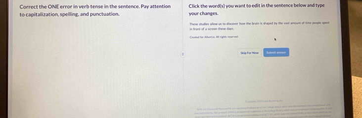 Correct the ONE error in verb tense in the sentence. Pay attention Click the word(s) you want to edit in the sentence below and type 
to capitalization, spelling, and punctuation. your changes. 
These studies allow us to discover how the brain is shaped by the vast amount of time people spent 
in front of a screen these days. 
Crealed for Albortio. All rights neserved. 
Skip For Now Submit answer 
apighn 20 25 La on by (nre l 
"Whtt and Adore od Prarsen and replsered transmarn of the Cotees Board, whe hwas ad irt on the prosacte nf an 
or' fell plcte oe ths produc ud till s a mpcte ned dadomins of the Corc ia Bar' wih wt ot mnlvd o the prakactee of ma 
r he proded ACT E h p rpent naloant of ACt i , whch s t mokad o te prodatonat and som