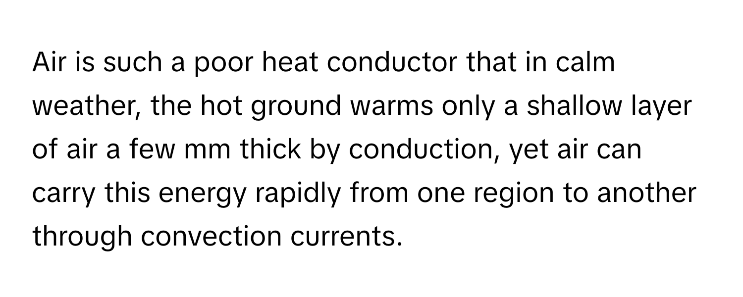 Air is such a poor heat conductor that in calm weather, the hot ground warms only a shallow layer of air a few mm thick by conduction, yet air can carry this energy rapidly from one region to another through convection currents.