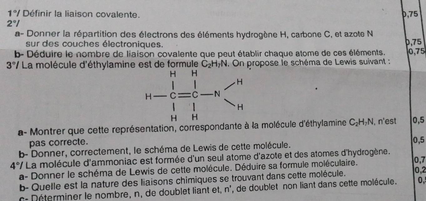 1°/ Définir la liaison covalente. 0,75
2°I
a- Donner la répartition des électrons des éléments hydrogène H, carbone C, et azote N
sur des couches électroniques. 0,75
b- Déduire le nombre de liaison covalente que peut établir chaque atome de ces éléments. 0,75
3° */ La molécule d'éthylamine est de formule C_2H_7N. On propose le schéma de Lewis suivant :
a- Montrer que cette représentation, correspondanté à la molécule d'éthylamine C_2H_7N , n'est 0,5
pas correcte. 0,5
b- Donner, correctement, le schéma de Lewis de cette molécule.
4°I La molécule d'ammoniac est formée d'un seul atome d'azote et des atomes d'hydrogène.
a- Donner le schéma de Lewis de cette molécule. Déduire sa formule moléculaire.
0,7
b- Quelle est la nature des liaisons chimiques se trouvant dans cette molécule. 0,2
c-  é terminer le nombre, n, de doublet liant et, n', de doublet non liant dans cette molécule. 0,'