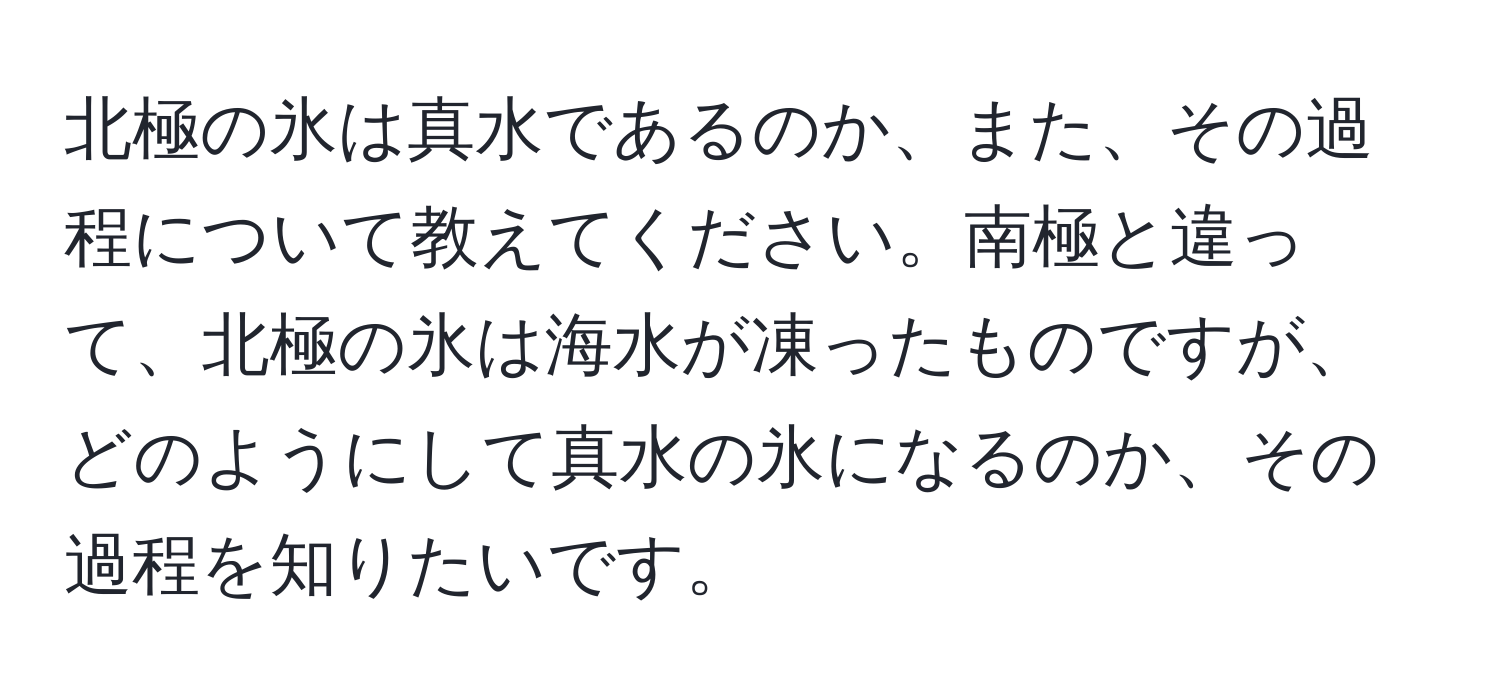 北極の氷は真水であるのか、また、その過程について教えてください。南極と違って、北極の氷は海水が凍ったものですが、どのようにして真水の氷になるのか、その過程を知りたいです。