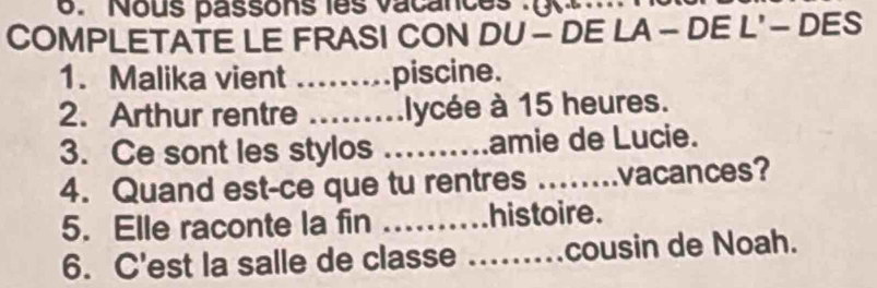 Nous passons les vacances 
COMPLETATE LE FRASI CON DU - DE LA - DE L' - DES 
1. Malika vient ........piscine. 
2. Arthur rentre .........lycée à 15 heures. 
3. Ce sont les stylos ……… amie de Lucie. 
4. Quand est-ce que tu rentres _vacances? 
5. Elle raconte la fin histoire. 
6. C'est la salle de classe .._ cousin de Noah.