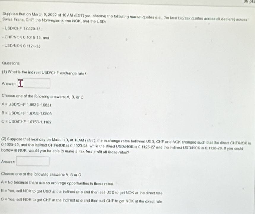 Suppose that on March 9, 2022 at 10 AM (EST) you observe the following market quotes (i.e.. the best bid/ask quotes across all dealers) across
Swiss Franc, CHF, the Norwegian krone NOK, and the USD:
- USD/CHF 1.0820-33,
- CHF/NOK 0.1015-45, and
- USD/NOK 0.1124-35
Questions;
(1) What is the indirect USD/CHF exchange rate?
Answer
Choose one of the following answers: A, B, or C
A= USD/CHF1.0825-1.0831
B= USD/CHF1.0793-1.0805
C= USD/CHF1.0756-1.1182
(2) Suppose that next day on March 10, at 10AM (EST), the exchange rates between USD, CHF and NOK changed such that the direct CHF/NOK is
0.1025-35, and the indirect CHF/NOK is 0.1023-24, while the direct USD/NOK is 0.1125-27 and the indirect USD/NOK is 0.1128-29. If you could
borrow in NOK, would you be able to make a risk-free profit off these rates?
Answer:
Choose one of the following answers: A, B or C
A= No because there are no arbitrage opportunities in these rates
B· Yes, seil NOK to get USD at the indirect rate and then seil USD to get NOK at the direct rate
C= Yes, sell NOK to get CHF at the indirect rate and then sell CHF to get NOK at the direct rate