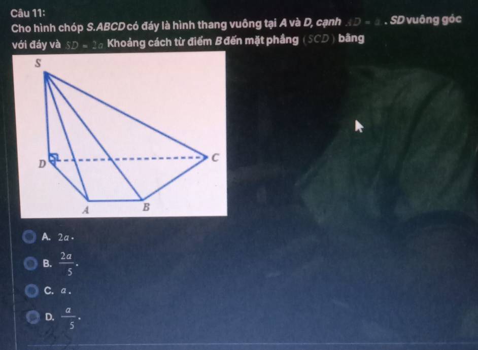 Cho hình chóp S. ABCD có đáy là hình thang vuông tại A và D, cạnh AD=1. SD vuông góc
với đáy và SD=2a Khoảng cách từ điểm Bđến mặt phầng (SCD ) bằng
A. 2a -
B.  2a/5 .
C. a.
D.  a/5 ·