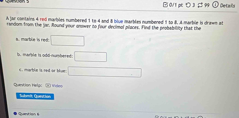 つ 3 3 99 D Details 
A jar contains 4 red marbles numbered 1 to 4 and 8 blue marbles numbered 1 to 8. A marble is drawn at 
random from the jar. Round your answer to four decimal places. Find the probability that the 
a. marble is red: □ 
b. marble is odd-numbered: □ 
c. marble is red or blue: □ 
Question Help: Video 
Submit Question 
Question 6