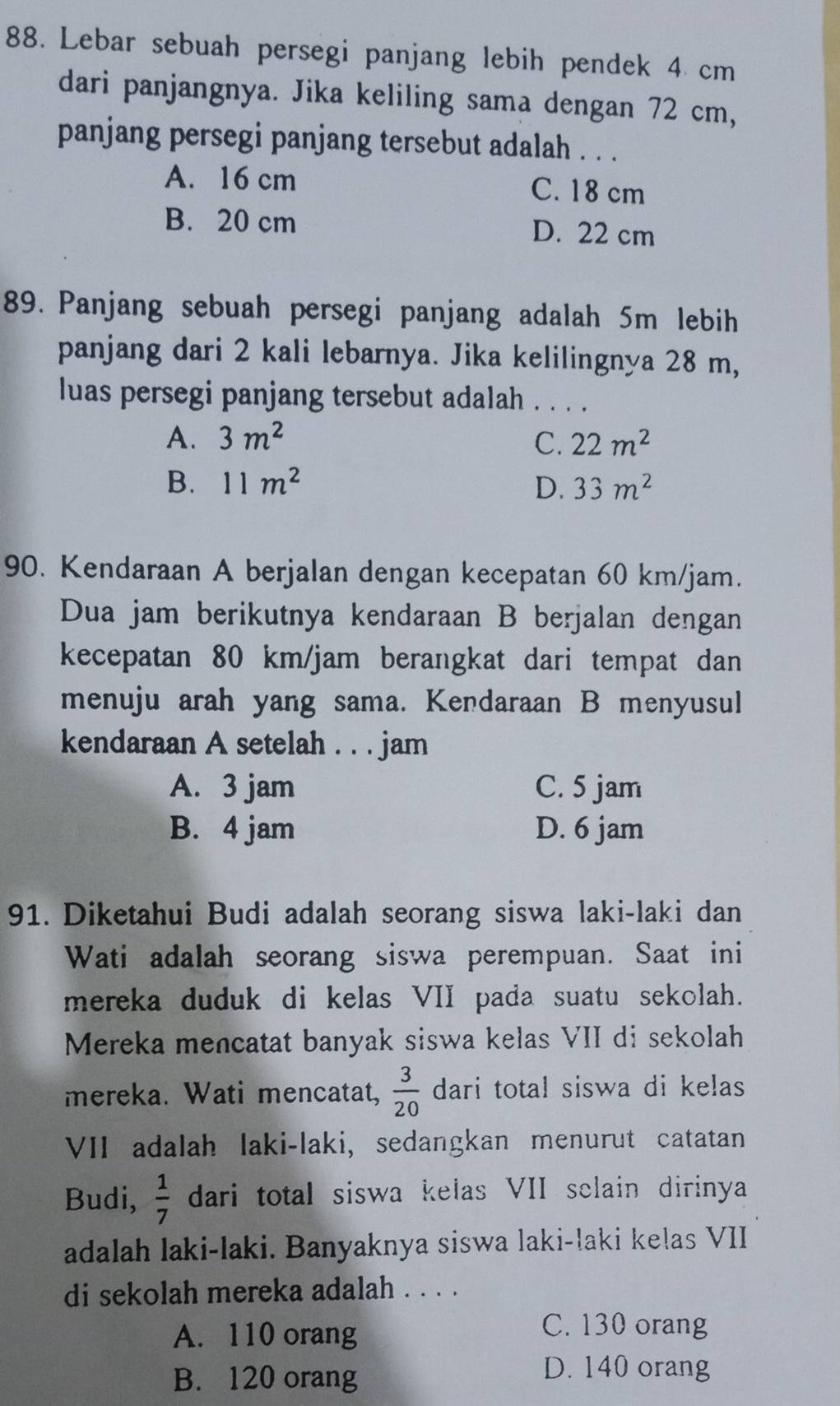 Lebar sebuah persegi panjang lebih pendek 4 cm
dari panjangnya. Jika keliling sama dengan 72 cm,
panjang persegi panjang tersebut adalah . . .
A. 16 cm C. 18 cm
B. 20 cm D. 22 cm
89. Panjang sebuah persegi panjang adalah 5m lebih
panjang dari 2 kali lebarnya. Jika kelilingnya 28 m,
luas persegi panjang tersebut adalah . . . .
A. 3m^2 C. 22m^2
B. 11m^2 D. 33m^2
90. Kendaraan A berjalan dengan kecepatan 60 km/jam.
Dua jam berikutnya kendaraan B berjalan dengan
kecepatan 80 km/jam berangkat dari tempat dan
menuju arah yang sama. Kendaraan B menyusul
kendaraan A setelah . . . jam
A. 3 jam C. 5 jam
B. 4 jam D. 6 jam
91. Diketahui Budi adalah seorang siswa laki-laki dan
Wati adalah seorang siswa perempuan. Saat ini
mereka duduk di kelas VII pada suatu sekolah.
Mereka mencatat banyak siswa kelas VII di sekolah
mereka. Wati mencatat,  3/20  dari total siswa di kelas
VII adalah laki-laki, sedangkan menurut catatan
Budi,  1/7  dari total siswa kelas VII selain dirinya
adalah laki-laki. Banyaknya siswa laki-laki kelas VII
di sekolah mereka adalah . . . .
A. 110 orang
C. 130 orang
B. 120 orang
D. 140 orang