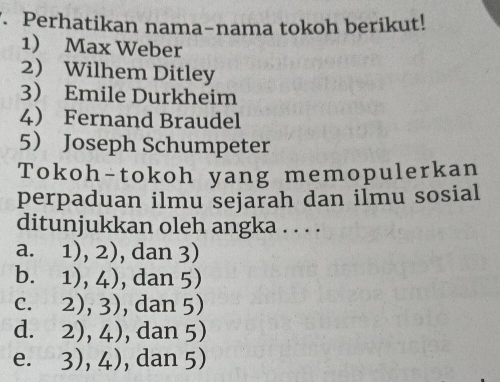 Perhatikan nama-nama tokoh berikut!
1) Max Weber
2 Wilhem Ditley
3 Emile Durkheim
4 Fernand Braudel
5 Joseph Schumpeter
Tokoh-tokoh yang memopulerkan
perpaduan ilmu sejarah dan ilmu sosial
ditunjukkan oleh angka . . . .
a. 1),2) , dan 3)
b. 1),4) , dan 5)
C. 2),3) , dan 5)
d. 2),4) , dan 5)
e. 3),4) , dan 5)