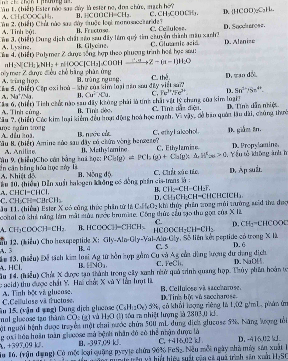 inh chỉ chọn 1 phường an.
Câu 1. (biết) Ester nào sau đây là ester no, đơn chức, mạch hở?
A. CH COOC_6H_5. B. HCOOCH=CH_2. C. CH_3COOCH_3. D. (HCOO)_2C_2H_4.
Câu 2. (biết) Chất nào sau dây thuộc loại monosaccharide?
A. Tinh bột. B. Fructose. C. Cellulose. D. Saccharose.
Câu 3. (biết) Dung dịch chất nào sau đây làm quỳ tím chuyển thành màu xanh?
A. Lysine. B. Glycine. C. Glutamic acid. D. Alanine
Câu 4. (biết) Polymer Z được tổng hợp theo phương trình hoá học sau:
nH_2N[CH_2]_6NH_2+nHOOC[CH_2] 4COOH xrightarrow I°,x!Z+(n-1)H_2O
olymer Z được điều chế bằng phản ứng
A. trùng hợp. B. trùng ngưng. C. thế. D. trao đổi.
Câu 5. (biết) Cặp oxi hoá - khử của kim loại nào sau đây viết sai?
D. Sn^(2+)/Sn^(4+).
A. Na^+/ Na. B. Cu^(2+)/Cu.
C. Fe^(3+)/Fe^(2+).
Tâu 6. (biết) Tính chất nào sau dây không phải là tính chất vật lý chung của kim loại?
A. Tính cứng. B. Tính dẻo. C. Tính dẫn điện. D. Tính dẫn nhiệt.
Câu 7. (biết) Các kim loại kiểm đều hoạt động hoá học mạnh. Vì vậy, để bảo quản lâu dài, chúng thườ
ược ngâm trong
A. dầu hoả. B. nước cất. C. ethyl alcohol. D. giấm ăn.
Sâu 8. (biết) Amine nào sau đây có chứa vòng benzene?
A. Aniline. B. Methylamine. C. Ethylamine. D. Propylamine.
Sâu 9. (hiểu)Cho cân bằng hoá học: PCI_5(g)leftharpoons PCI_3(g)+CI_2(g);△ _rH^0_298>0.  Yếu tố không ảnh h
Ấn cân bằng hóa học này là
Ap suất.
A. Nhiệt độ. B. Nồng độ. C. Chất xúc tác. 4 1.
ầu 10. (hiểu) Dẫn xuất halogen không có đồng phân cis-trans là :
A. CHCI=CHCI.
B. CH_2=CH-CH_2F.
C. CH_3CH=CBrCH_3.
D. CH_3CH_2CH=CHCHCICH_3.
ầu 11. (hiểu) Ester X có công thức phân tử là C_4H_6O_2 khi thủy phân trong môi trường acid thu đượ
cohol có khả năng làm mất màu nước bromine. Công thức cấu tạo thu gọn của X là
C.
A. CH_3COOCH=CH_2. B. HCOOC H=CHCH_3. HCOOCH_2CH=CH_2. D. CH_2= CHC 000
ầu 12. (hiểu) Cho hexapeptide X: Gly-Ala-Gly-Val-Ala-Gly. Số liên kết peptide có trong X là
A. 3 B. 4 C. 5 D. 6
ầu 13. (hiểu) Để tách kim loại Ag từ hồn hợp gồm Cu và Ag cần dùng lượng dư dung dịch
A. HCl. D. NaOH.
B. HNO_3.
C. FeCl_3.
ầu 14. (hiểu) Chất X được tạo thành trong cây xanh nhờ quá trình quang hợp. Thủy phân hoàn tơ
c acid) thu được chất Y. Hai chất X và Y lần lượt là
A. Tinh bột và glucose. B. Cellulose và saccharose.
C.Cellulose và fructose. D.Tinh bột và saccharose.
Âu 15. (vận d ụng) Dung dịch glucose (C_6H_12O_6)5% , 5, có khối lượng riêng là 1,02 g/mL, phản ứn
mol glucose tạo thành CO_2 g) ) và H_2O (l) tỏa ra nhiệt lượng là 2803,0 kJ.
ột người bệnh được truyền một chai nước chứa 500 mL dung dịch glucose 5%. Năng lượng tối
g oxi hóa hoàn toàn glucose mà bệnh nhân đó có thể nhận được là
A. +397,09 kJ. B. -397,09 kJ. C. +416,02 kJ. D. -416,02 kJ.
Ấu 16. (vận dụng) Có một loại quặng pyryte chứa 96% FeS₂. Nếu mỗi ngày nhà máy sản xuất là
n quống pyryte trên và biết hiệu suất của cả quá trình sản xuất H_2SC