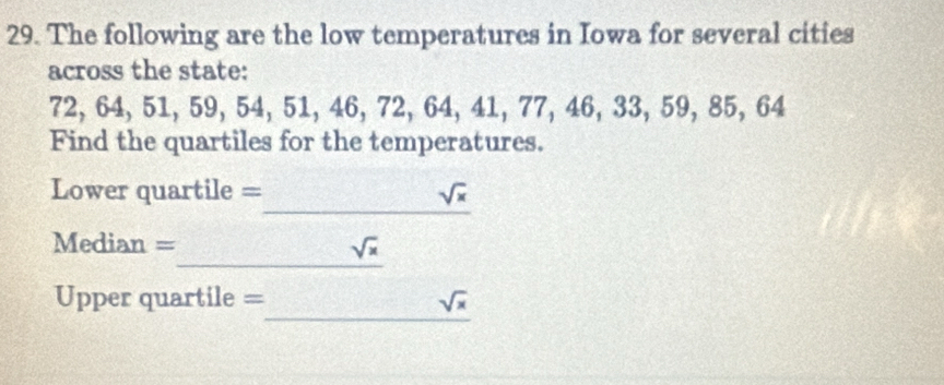 The following are the low temperatures in Iowa for several cities 
across the state:
72, 64, 51, 59, 54, 51, 46, 72, 64, 41, 77, 46, 33, 59, 85, 64
Find the quartiles for the temperatures. 
_ 
Lower quartile = sqrt(x)
_ 
Median = sqrt(x)
_ 
Upper quartile = sqrt(x)