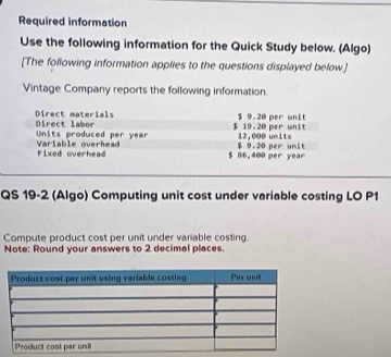Required information 
Use the following information for the Quick Study below. (Algo) 
[The following information applies to the questions displayed below.] 
Vintage Company reports the following information. 
Direct labor Direct materials $ 9.20 per unit
$ 19.20 per unit 
Units produced per year Vriable overhea $ 9.20 per unit 12,000 units 
Fixed overhead $ 86,400 per year
QS 19-2 (Algo) Computing unit cost under variable costing LO P1
Compute product cost per unit under variable costing 
Note: Round your answers to 2 decimal places.